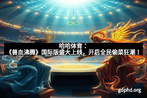 哈哈体育：《兽血沸腾》国际版盛大上线，开启全民偷菜狂潮！